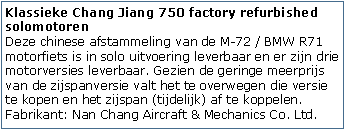 Tekstvak: Klassieke Chang Jiang 750 factory refurbished solomotoren
Deze chinese afstammeling van de M-72 / BMW R71 motorfiets is in solo uitvoering leverbaar en er zijn drie motorversies leverbaar. Gezien de geringe meerprijs van de zijspanversie valt het te overwegen die versie te kopen en het zijspan (tijdelijk) af te koppelen.
Fabrikant: Nan Chang Aircraft & Mechanics Co. Ltd.