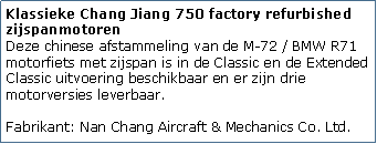 Tekstvak: Klassieke Chang Jiang 750 factory refurbished zijspanmotoren
Deze chinese afstammeling van de M-72 / BMW R71 motorfiets met zijspan is in de Classic en de Extended Classic uitvoering beschikbaar en er zijn drie motorversies leverbaar.

Fabrikant: Nan Chang Aircraft & Mechanics Co. Ltd.