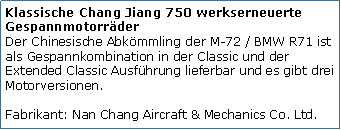 Tekstvak: Klassische Chang Jiang 750 werkserneuerte Gespannmotorrder
Der Chinesische Abkmmling der M-72 / BMW R71 ist als Gespannkombination in der Classic und der Extended Classic Ausfhrung lieferbar und es gibt drei Motorversionen.

Fabrikant: Nan Chang Aircraft & Mechanics Co. Ltd.