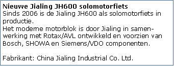 Tekstvak: Nieuwe Jialing JH600 solomotorfiets
Sinds 2006 is de Jialing JH600 als solomotorfiets in productie. 
Het moderne motorblok is door Jialing in samen-werking met Rotax/AVL ontwikkeld en voorzien van Bosch, SHOWA en Siemens/VDO componenten.

Fabrikant: China Jialing Industrial Co. Ltd.