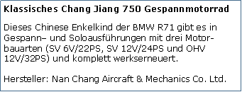 Tekstvak: Klassisches Chang Jiang 750 GespannmotorradDieses Chinese Enkelkind der BMW R71 gibt es in Gespann– und Soloausführungen mit drei Motor-bauarten (SV 6V/22PS, SV 12V/24PS und OHV 12V/32PS) und komplett werkserneuert.

Hersteller: Nan Chang Aircraft & Mechanics Co. Ltd.