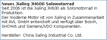 Tekstvak: Neues Jialing JH600 Solomotorrad
Seit 2006 ist die Jialing JH600 als Solomotorrad in Produktion. 
Der moderne Motor ist von Jialing in Zusammenarbeit mit AVL GmbH entwickelt und verfügt über Bosch, SHOWA und Siemens/VDO Komponenten.

Hersteller: China Jialing Industrial Co. Ltd.
