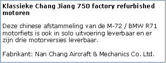 Tekstvak: Klassieke Chang Jiang 750 factory refurbished motorenDeze chinese afstammeling van de M-72 / BMW R71 motorfiets is ook in solo uitvoering leverbaar en er zijn drie motorversies leverbaar.

Fabrikant: Nan Chang Aircraft & Mechanics Co. Ltd.